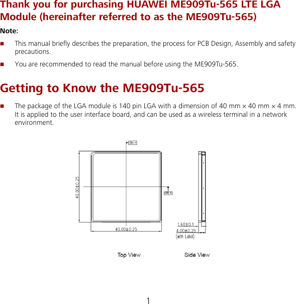 1 Thank you for purchasing HUAWEI ME909Tu-565 LTE LGA Module (hereinafter referred to as the ME909Tu-565) Note:    This manual briefly describes the preparation, the process for PCB Design, Assembly and safety precautions.  You are recommended to read the manual before using the ME909Tu-565. Getting to Know the ME909Tu-565  The package of the LGA module is 140 pin LGA with a dimension of 40 mm × 40 mm × 4 mm. It is applied to the user interface board, and can be used as a wireless terminal in a network environment.   