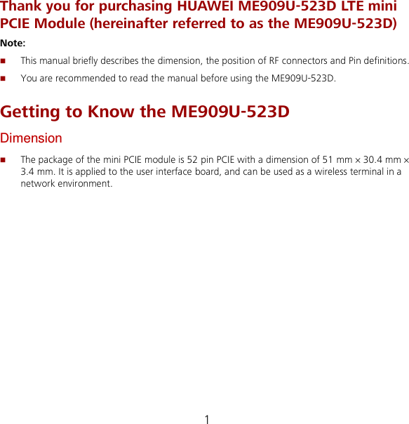 1 Thank you for purchasing HUAWEI ME909U-523D LTE mini PCIE Module (hereinafter referred to as the ME909U-523D) Note:    This manual briefly describes the dimension, the position of RF connectors and Pin definitions.  You are recommended to read the manual before using the ME909U-523D. Getting to Know the ME909U-523D Dimension  The package of the mini PCIE module is 52 pin PCIE with a dimension of 51 mm × 30.4 mm × 3.4 mm. It is applied to the user interface board, and can be used as a wireless terminal in a network environment. 