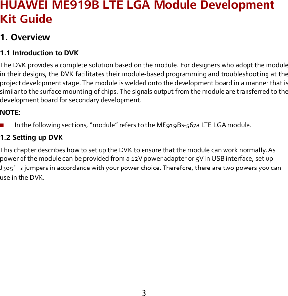 3 HUAWEI ME919B LTE LGA Module Development Kit Guide 1. Overview 1.1 Introduction to DVK The DVK provides a complete solution based on the module. For designers who adopt the module in their designs, the DVK facilitates their module-based programming and troubleshoot ing at the project development stage. The module is welded onto the development board in a manner that is similar to the surface mounting of chips. The signals output from the module are transferred to the development board for secondary development. NOTE:    In the following sect ions, “module” refers to the ME919Bs-567a LTE LGA module. 1.2 Setting up DVK This chapter describes how to set up the DVK to ensure that the module can work normally. As power of the module can be provided from a 12V power adapter or 5V in USB interface, set up J305’s jumpers in accordance with your power choice. Therefore, there are two powers you can use in the DVK.  