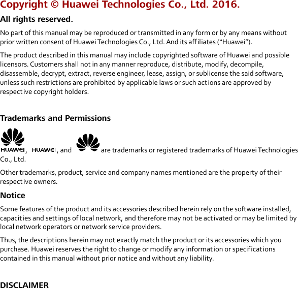  Copyright © Huawei Technologies Co., Ltd. 2016.   All rights reserved. No part of this manual may be reproduced or transmitted in any form or by any means without prior written consent of Huawei Technologies Co., Ltd. And its affiliates (“Huawei”). The product described in this manual may include copyrighted software of Huawei and possible licensors. Customers shall not in any manner reproduce, distribute, modify, decompile, disassemble, decrypt, extract, reverse engineer, lease, assign, or sublicense the said software, unless such restrictions are prohibited by applicable laws or such actions are approved by respective copyright holders.  Trademarks and Permissions ,  , and  are trademarks or registered trademarks of Huawei Technologies Co., Ltd. Other trademarks, product, service and company names mentioned are the property of their respective owners. Notice Some features of the product and its accessories described herein rely on the software installed, capacities and sett ings of local network, and therefore may not be act ivated or may be limited by local network operators or network service providers. Thus, the descriptions herein may not exactly match the product or its accessories which you purchase. Huawei reserves the right to change or modify any information or specifications contained in this manual without prior notice and without any liability.  DISCLAIMER 