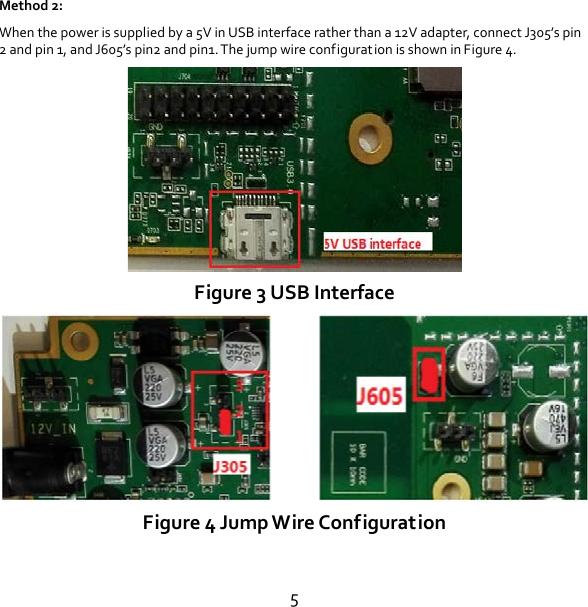 5 Method 2: When the power is supplied by a 5V in USB interface rather than a 12V adapter, connect J305’s pin 2 and pin 1, and J605’s pin2 and pin1. The jump wire configuration is shown in Figure 4.  Figure 3 USB Interface  Figure 4 Jump Wire Configuration  