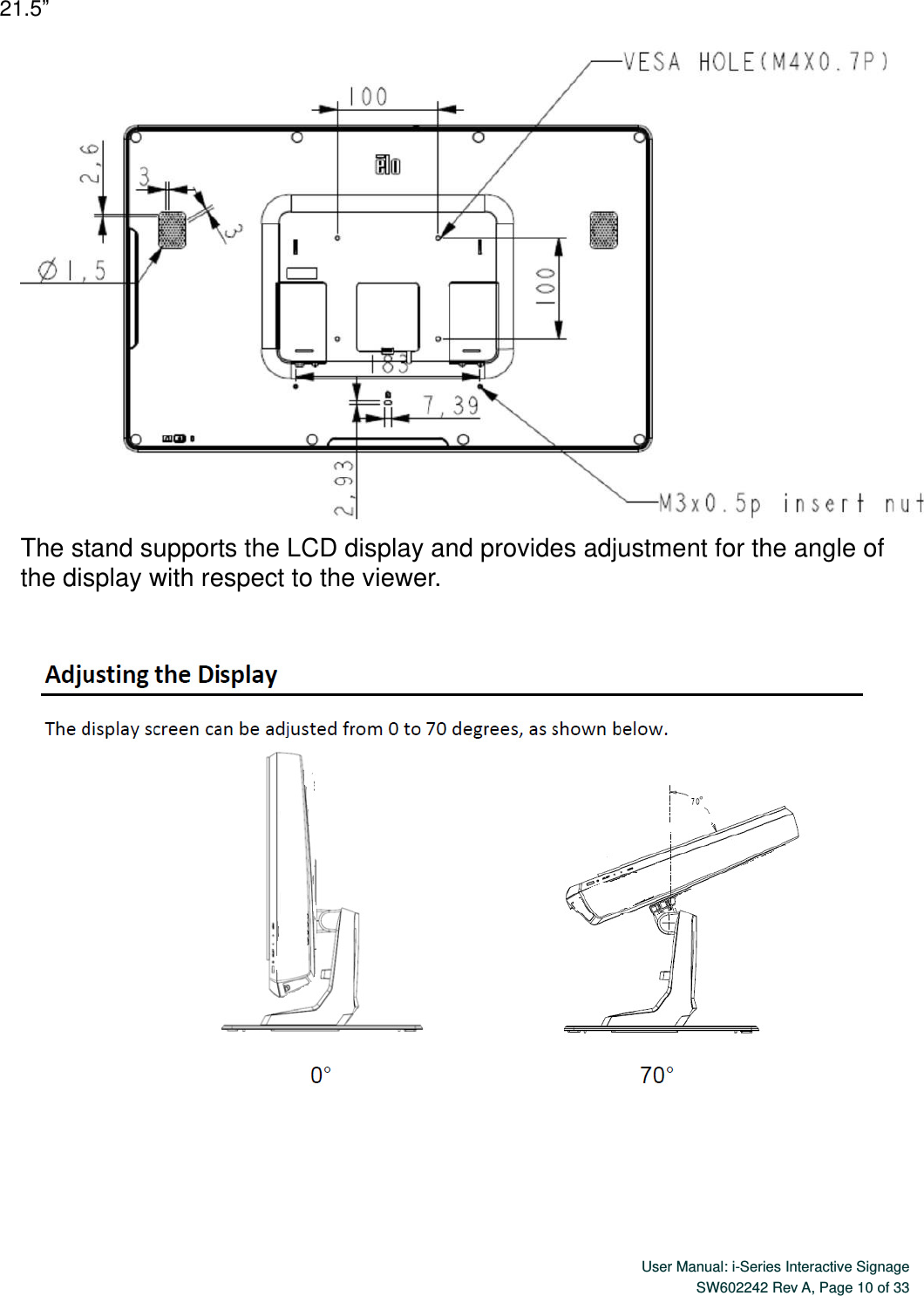  User Manual: i-Series Interactive Signage SW602242 Rev A, Page 10 of 33   21.5”  The stand supports the LCD display and provides adjustment for the angle of the display with respect to the viewer.    