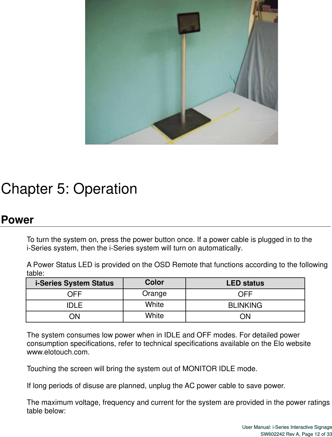  User Manual: i-Series Interactive Signage SW602242 Rev A, Page 12 of 33        Chapter 5: Operation  Power  To turn the system on, press the power button once. If a power cable is plugged in to the i-Series system, then the i-Series system will turn on automatically.  A Power Status LED is provided on the OSD Remote that functions according to the following table: i-Series System Status Color LED status OFF Orange OFF IDLE White BLINKING ON White ON  The system consumes low power when in IDLE and OFF modes. For detailed power consumption specifications, refer to technical specifications available on the Elo website www.elotouch.com.  Touching the screen will bring the system out of MONITOR IDLE mode.    If long periods of disuse are planned, unplug the AC power cable to save power.  The maximum voltage, frequency and current for the system are provided in the power ratings table below: 