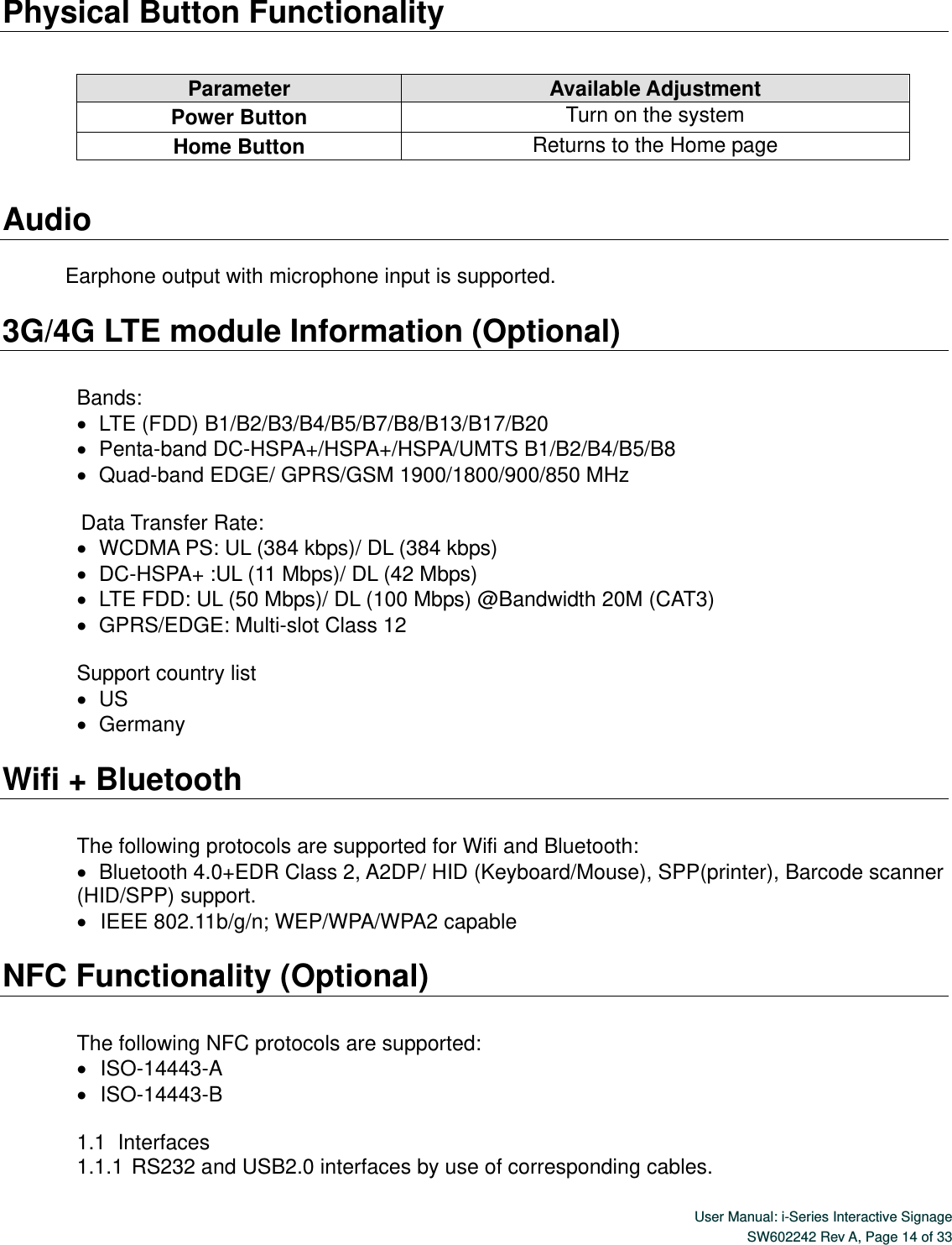  User Manual: i-Series Interactive Signage SW602242 Rev A, Page 14 of 33   Physical Button Functionality        Audio  Earphone output with microphone input is supported.  3G/4G LTE module Information (Optional)  Bands:    LTE (FDD) B1/B2/B3/B4/B5/B7/B8/B13/B17/B20      Penta-band DC-HSPA+/HSPA+/HSPA/UMTS B1/B2/B4/B5/B8    Quad-band EDGE/ GPRS/GSM 1900/1800/900/850 MHz   Data Transfer Rate:    WCDMA PS: UL (384 kbps)/ DL (384 kbps)      DC-HSPA+ :UL (11 Mbps)/ DL (42 Mbps)    LTE FDD: UL (50 Mbps)/ DL (100 Mbps) @Bandwidth 20M (CAT3)    GPRS/EDGE: Multi-slot Class 12  Support country list      US    Germany  Wifi + Bluetooth  The following protocols are supported for Wifi and Bluetooth:    Bluetooth 4.0+EDR Class 2, A2DP/ HID (Keyboard/Mouse), SPP(printer), Barcode scanner (HID/SPP) support.    IEEE 802.11b/g/n; WEP/WPA/WPA2 capable  NFC Functionality (Optional)  The following NFC protocols are supported:    ISO-14443-A    ISO-14443-B  1.1   Interfaces 1.1.1 RS232 and USB2.0 interfaces by use of corresponding cables. Parameter Available Adjustment Power Button Turn on the system Home Button Returns to the Home page 