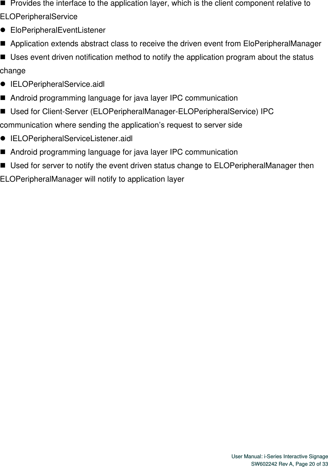  User Manual: i-Series Interactive Signage SW602242 Rev A, Page 20 of 33      Provides the interface to the application layer, which is the client component relative to ELOPeripheralService    EloPeripheralEventListener    Application extends abstract class to receive the driven event from EloPeripheralManager    Uses event driven notification method to notify the application program about the status change    IELOPeripheralService.aidl    Android programming language for java layer IPC communication    Used for Client-Server (ELOPeripheralManager-ELOPeripheralService) IPC communication where sending the application’s request to server side    IELOPeripheralServiceListener.aidl    Android programming language for java layer IPC communication    Used for server to notify the event driven status change to ELOPeripheralManager then ELOPeripheralManager will notify to application layer 