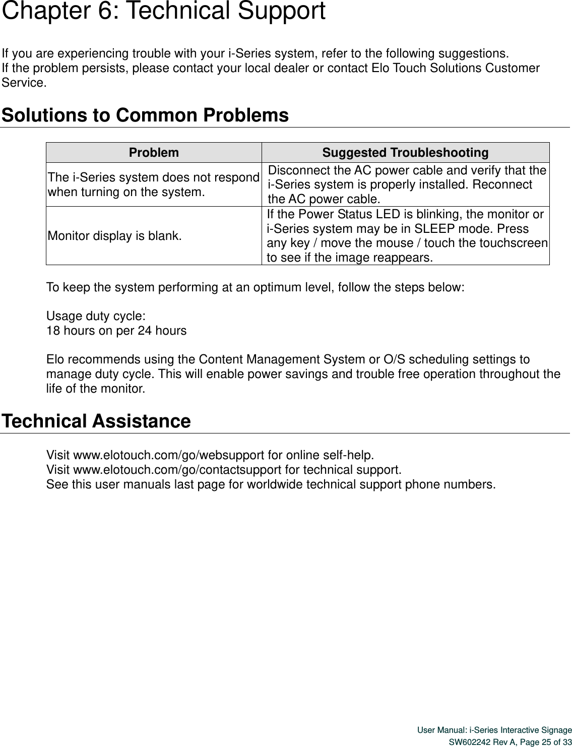  User Manual: i-Series Interactive Signage SW602242 Rev A, Page 25 of 33   Chapter 6: Technical Support  If you are experiencing trouble with your i-Series system, refer to the following suggestions. If the problem persists, please contact your local dealer or contact Elo Touch Solutions Customer Service.  Solutions to Common Problems  Problem Suggested Troubleshooting The i-Series system does not respond when turning on the system. Disconnect the AC power cable and verify that the i-Series system is properly installed. Reconnect the AC power cable. Monitor display is blank. If the Power Status LED is blinking, the monitor or i-Series system may be in SLEEP mode. Press any key / move the mouse / touch the touchscreen to see if the image reappears.  To keep the system performing at an optimum level, follow the steps below:  Usage duty cycle: 18 hours on per 24 hours    Elo recommends using the Content Management System or O/S scheduling settings to manage duty cycle. This will enable power savings and trouble free operation throughout the life of the monitor.  Technical Assistance  Visit www.elotouch.com/go/websupport for online self-help. Visit www.elotouch.com/go/contactsupport for technical support. See this user manuals last page for worldwide technical support phone numbers.        