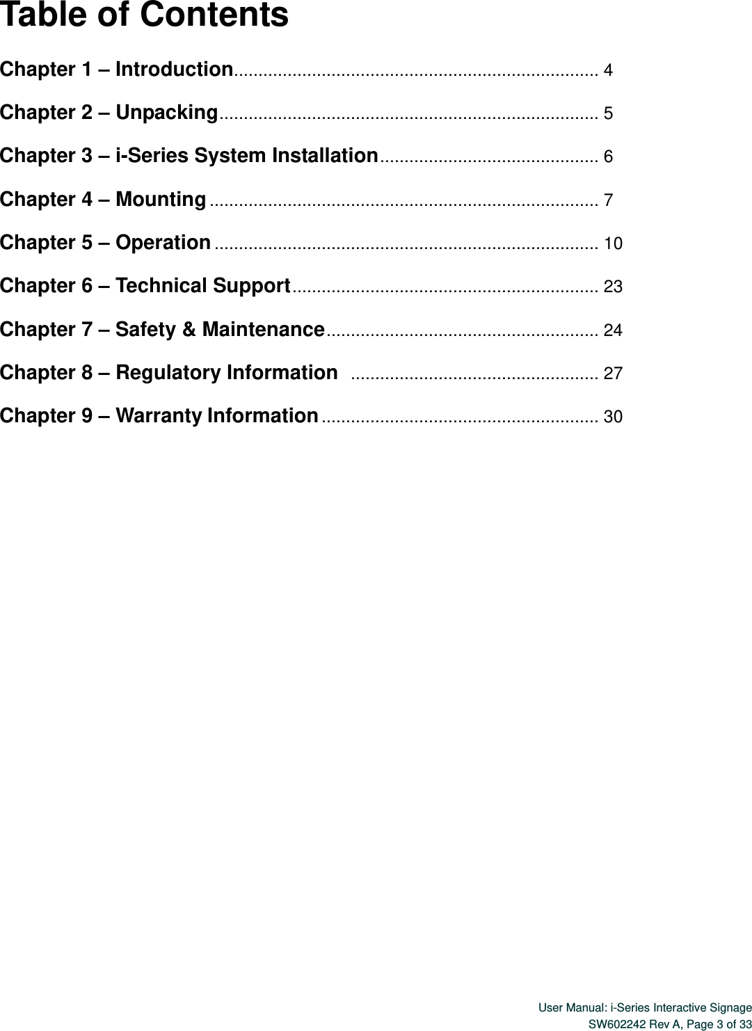 User Manual: i-Series Interactive Signage SW602242 Rev A, Page 3 of 33   Table of Contents  Chapter 1 – Introduction........................................................................... 4  Chapter 2 – Unpacking .............................................................................. 5  Chapter 3 – i-Series System Installation ............................................. 6  Chapter 4 – Mounting ................................................................................ 7  Chapter 5 – Operation ............................................................................... 10  Chapter 6 – Technical Support ............................................................... 23  Chapter 7 – Safety &amp; Maintenance ........................................................ 24  Chapter 8 – Regulatory Information  ................................................... 27  Chapter 9 – Warranty Information ......................................................... 30 