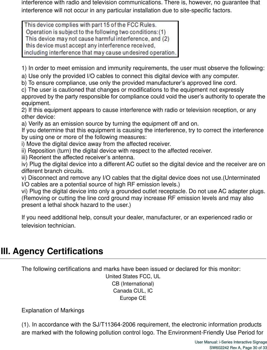  User Manual: i-Series Interactive Signage SW602242 Rev A, Page 30 of 33   interference with radio and television communications. There is, however, no guarantee that interference will not occur in any particular installation due to site-specific factors.  1) In order to meet emission and immunity requirements, the user must observe the following: a) Use only the provided I/O cables to connect this digital device with any computer. b) To ensure compliance, use only the provided manufacturer’s approved line cord. c) The user is cautioned that changes or modifications to the equipment not expressly approved by the party responsible for compliance could void the user’s authority to operate the equipment. 2) If this equipment appears to cause interference with radio or television reception, or any other device: a) Verify as an emission source by turning the equipment off and on. If you determine that this equipment is causing the interference, try to correct the interference by using one or more of the following measures: i) Move the digital device away from the affected receiver.   ii) Reposition (turn) the digital device with respect to the affected receiver. iii) Reorient the affected receiver’s antenna. iv) Plug the digital device into a different AC outlet so the digital device and the receiver are on different branch circuits. v) Disconnect and remove any I/O cables that the digital device does not use.(Unterminated I/O cables are a potential source of high RF emission levels.) vi) Plug the digital device into only a grounded outlet receptacle. Do not use AC adapter plugs. (Removing or cutting the line cord ground may increase RF emission levels and may also present a lethal shock hazard to the user.) If you need additional help, consult your dealer, manufacturer, or an experienced radio or television technician.    III. Agency Certifications    The following certifications and marks have been issued or declared for this monitor: United States FCC, UL CB (International) Canada CUL, IC Europe CE Explanation of Markings (1). In accordance with the SJ/T11364-2006 requirement, the electronic information products are marked with the following pollution control logo. The Environment-Friendly Use Period for 