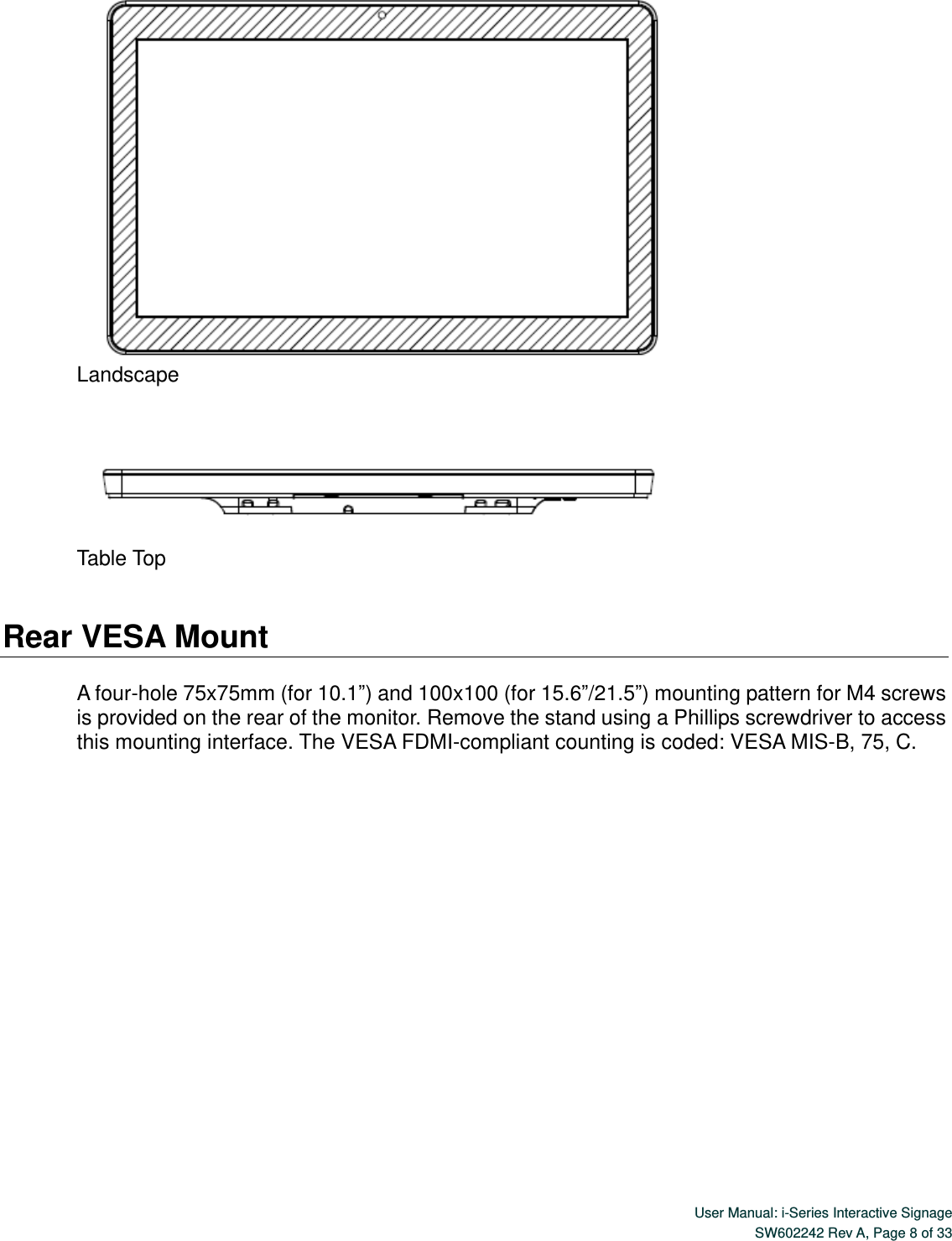  User Manual: i-Series Interactive Signage SW602242 Rev A, Page 8 of 33    Landscape      Table Top   Rear VESA Mount  A four-hole 75x75mm (for 10.1”) and 100x100 (for 15.6”/21.5”) mounting pattern for M4 screws is provided on the rear of the monitor. Remove the stand using a Phillips screwdriver to access this mounting interface. The VESA FDMI-compliant counting is coded: VESA MIS-B, 75, C.      