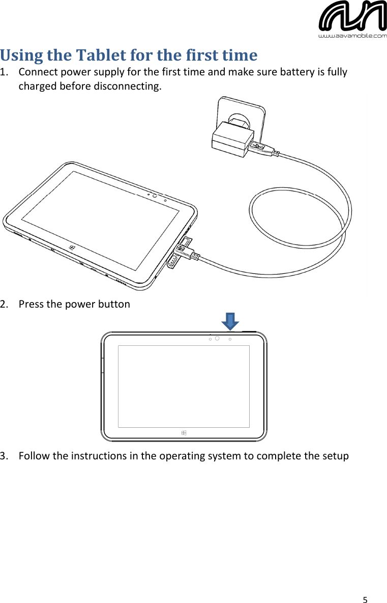  5 Using the Tablet for the first time 1. Connect power supply for the first time and make sure battery is fully charged before disconnecting.  2. Press the power button   3. Follow the instructions in the operating system to complete the setup     