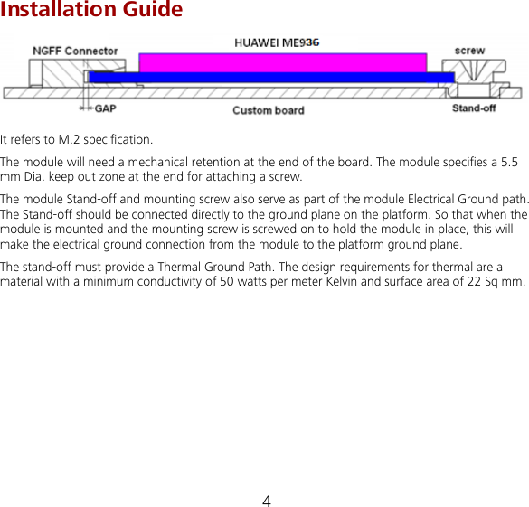 4  Installation Guide  It refers to M.2 specification. The module will need a mechanical retention at the end of the board. The module specifies a 5.5 mm Dia. keep out zone at the end for attaching a screw. The module Stand-off and mounting screw also serve as part of the module Electrical Ground path. The Stand-off should be connected directly to the ground plane on the platform. So that when the module is mounted and the mounting screw is screwed on to hold the module in place, this will make the electrical ground connection from the module to the platform ground plane. The stand-off must provide a Thermal Ground Path. The design requirements for thermal are a material with a minimum conductivity of 50 watts per meter Kelvin and surface area of 22 Sq mm.         