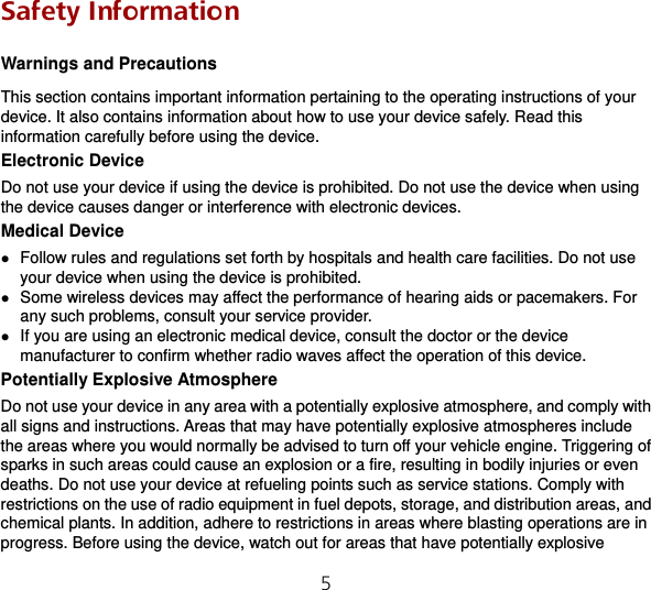 5   Safety Information Warnings and Precautions This section contains important information pertaining to the operating instructions of your device. It also contains information about how to use your device safely. Read this information carefully before using the device. Electronic Device Do not use your device if using the device is prohibited. Do not use the device when using the device causes danger or interference with electronic devices. Medical Device  Follow rules and regulations set forth by hospitals and health care facilities. Do not use your device when using the device is prohibited.  Some wireless devices may affect the performance of hearing aids or pacemakers. For any such problems, consult your service provider.  If you are using an electronic medical device, consult the doctor or the device manufacturer to confirm whether radio waves affect the operation of this device. Potentially Explosive Atmosphere Do not use your device in any area with a potentially explosive atmosphere, and comply with all signs and instructions. Areas that may have potentially explosive atmospheres include the areas where you would normally be advised to turn off your vehicle engine. Triggering of sparks in such areas could cause an explosion or a fire, resulting in bodily injuries or even deaths. Do not use your device at refueling points such as service stations. Comply with restrictions on the use of radio equipment in fuel depots, storage, and distribution areas, and chemical plants. In addition, adhere to restrictions in areas where blasting operations are in progress. Before using the device, watch out for areas that have potentially explosive 