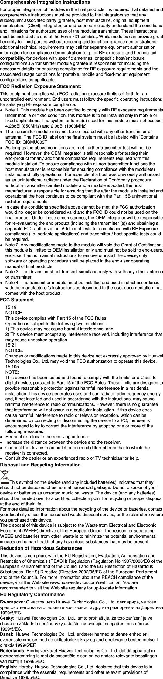 Comprehensive integration instructions   For proper integration of modules in the final products it is required that detailed and comprehensive instructions must be provided to the integrators so that any subsequent associated party (grantee, host manufacture, original equipment manufacturer (OEM), integrator, or end-user) can clearly understand the conditions and limitations for authorized uses of the modular transmitter. These instructions must be included as one of the Form 731 exhibits,. While modules can provide great flexibility for third parties without requiring additional compliance demonstrations, additional technical requirements may call for separate equipment authorization information for compliance demonstration (e.g. for RF exposure and hearing-aid compatibility, for devices with specific antennas, or specific host/enclosure configurations.) A transmitter module grantee is responsible for including the necessary details for ensuring compliance for RF exposure requirements and the associated usage conditions for portable, mobile and fixed-mount equipment configurations as applicable.   FCC Radiation Exposure Statement: This equipment complies with FCC radiation exposure limits set forth for an uncontrolled environment. End users must follow the specific operating instructions for satisfying RF exposure compliance.  Note 1: This module has been certified to comply with RF exposure requirements under mobile or fixed condition, this module is to be installed only in mobile or fixed applications. The system antenna(s) used for this module must not exceed 4.28dBi (850MHz) and 2.0dBi (1900MHz)  The transmitter module may not be co-located with any other transmitter or antenna. The FCC ID label on the final system FCC ID: QISMU609T  As long as the above conditions are met, further transmitter test will not be required. However, the OEM integrator is still responsible for testing their end-product for any additional compliance requirements required with this module installed. To ensure compliance with all non-transmitter functions the host manufacturer is responsible for ensuring compliance with the module(s) installed and fully operational. For example, if a host was previously authorized as an unintentional radiator under the Declaration of Conformity procedure without a transmitter certified module and a module is added, the host manufacturer is responsible for ensuring that the after the module is installed and operational the host continues to be compliant with the Part 15B unintentional radiator requirements.  In case the conditions specified above cannot be met, the FCC authorization would no longer be considered valid and the FCC ID could not be used on the final product. Under these circumstances, the OEM integrator will be responsible for re-evaluating the end product (including the transmitter (s)) and obtaining a separate FCC authorization. Additional tests for compliance with RF Exposure compliance (i.e. portable applications) and transmitter / host specific tests could be required.  Note 2: Any modifications made to the module will void the Grant of Certification, this module is limited to OEM installation only and must not be sold to end-users, end-user has no manual instructions to remove or install the device, only software or operating procedure shall be placed in the end-user operating manual of final products.  Note 3: The device must not transmit simultaneously with with any other antenna or transmitter.  Note 4: The transmitter module must be installed and used in strict accordance with the manufacturer&apos;s instructions as described in the user documentation that comes with the host product. FCC Statement   15.19   NOTICE:   This device complies with Part 15 of the FCC Rules   Operation is subject to the following two conditions:   1) This device may not cause harmful interference, and   2) This device must accept any interference received, including interference that may cause undesired operation.   15.21   NOTICE:   Changes or modifications made to this device not expressly approved by Huawei Technologies Co., Ltd. may void the FCC authorization to operate this device.   15.105   NOTE:   This device has been tested and found to comply with the limits for a Class B digital device, pursuant to Part 15 of the FCC Rules. These limits are designed to provide reasonable protection against harmful interference in a residential installation. This device generates uses and can radiate radio frequency energy and, if not installed and used in accordance with the instructions, may cause harmful interference to radio communications. However, there is no guarantee that interference will not occur in a particular installation. If this device does cause harmful interference to radio or television reception, which can be determined by connecting or disconnecting the device to a PC, the user is encouraged to try to correct the interference by adopting one or more of the following measures:    Reorient or relocate the receiving antenna.    Increase the distance between the device and the receiver.    Connect the device to an outlet on a circuit different from that to which the receiver is connected.    Consult the dealer or an experienced radio or TV technician for help. Disposal and Recycling Information This symbol on the device (and any included batteries) indicates that they should not be disposed of as normal household garbage. Do not dispose of your device or batteries as unsorted municipal waste. The device (and any batteries) should be handed over to a certified collection point for recycling or proper disposal at the end of their life.     For more detailed information about the recycling of the device or batteries, contact your local city office, the household waste disposal service, or the retail store where you purchased this device. The disposal of this device is subject to the Waste from Electrical and Electronic Equipment (WEEE) directive of the European Union. The reason for separating WEEE and batteries from other waste is to minimize the potential environmental impacts on human health of any hazardous substances that may be present. Reduction of Hazardous Substances This device is compliant with the EU Registration, Evaluation, Authorisation and Restriction of Chemicals (REACH) Regulation (Regulation No 1907/2006/EC of the European Parliament and of the Council) and the EU Restriction of Hazardous Substances (RoHS) Directive (Directive 2002/95/EC of the European Parliament and of the Council). For more information about the REACH compliance of the device, visit the Web site www.huaweidevice.com/certification. You are recommended to visit the Web site regularly for up-to-date information. EU Regulatory Conformance Български1999/5/EC. Česky1999/5/EC. Dansk: Huawei Technologies Co., Ltd. erklæ rer hermed at denne enhed er i overensstemmelse med de obligatoriske krav og andre relevante bestemmelser i direktiv 1999/5/EF. Nederlands: Hierbij verklaart Huawei Technologies Co., Ltd. dat dit apparaat in overeenstemming is met de essentiële eisen en de andere relevante bepalingen van richtlijn 1999/5/EC. English: Hereby, Huawei Technologies Co., Ltd. declares that this device is in compliance with the essential requirements and other relevant provisions of Directive 1999/5/EC. 