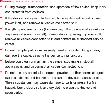 9 Cleaning and maintenance  During storage, transportation, and operation of the device, keep it dry and protect it from collision.    If the device is not going to be used for an extended period of time, power it off, and remove all cables connected to it.  If anything unusual occurs (for example, if the device emits smoke or any unusual sound or smell), immediately stop using it, power it off, remove all cables connected to it, and contact an authorized service center.  Do not trample, pull, or excessively bend any cable. Doing so may damage the cable, causing the device to malfunction.  Before you clean or maintain the device, stop using it, stop all applications, and disconnect all cables connected to it.  Do not use any chemical detergent, powder, or other chemical agents (such as alcohol and benzene) to clean the device or accessories. These substances may cause damage to parts or present a fire hazard. Use a clean, soft, and dry cloth to clean the device and accessories. 