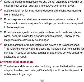 10  Keep the device and accessories dry. Do not attempt to dry it with an external heat source, such as a microwave oven or hair dryer.    Avoid collision, which may lead to device malfunctions, overheating, fire, or explosion.    Do not expose your device or accessories to extreme heat or cold. These environments may interfere with proper function and may lead to fire or explosion.    Do not place magnetic stripe cards, such as credit cards and phone cards, near the device for extended periods of time. Otherwise the magnetic stripe cards may be damaged.  Do not dismantle or remanufacture the device and its accessories. This voids the warranty and releases the manufacturer from liability for damage. In case of damage, contact an authorized service center for assistance or repair. Environmental protection  The device and its accessories, including but not limited to the power adapter, headset, and battery (if included) should not be disposed of with household garbage. 