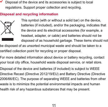 11  Disposal of the device and its accessories is subject to local regulations. Support proper collection and recycling. Disposal and recycling information This symbol (with or without a solid bar) on the device, batteries (if included), and/or the packaging, indicates that the device and its electrical accessories (for example, a headset, adapter, or cable) and batteries should not be disposed of as household garbage. These items should not be disposed of as unsorted municipal waste and should be taken to a certified collection point for recycling or proper disposal. For more detailed information about device or battery recycling, contact your local city office, household waste disposal service, or retail store. Disposal of the device and batteries (if included) is subject to WEEE Directive Recast (Directive 2012/19/EU) and Battery Directive (Directive 2006/66/EC). The purpose of separating WEEE and batteries from other waste is to minimize the potential environmental impacts and human health risk of any hazardous substances that may be present. 