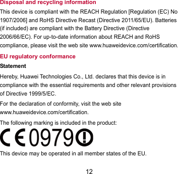 12 Disposal and recycling information This device is compliant with the REACH Regulation [Regulation (EC) No 1907/2006] and RoHS Directive Recast (Directive 2011/65/EU). Batteries (if included) are compliant with the Battery Directive (Directive 2006/66/EC). For up-to-date information about REACH and RoHS compliance, please visit the web site www.huaweidevice.com/certification. EU regulatory conformance Statement Hereby, Huawei Technologies Co., Ltd. declares that this device is in compliance with the essential requirements and other relevant provisions of Directive 1999/5/EC. For the declaration of conformity, visit the web site www.huaweidevice.com/certification. The following marking is included in the product:  This device may be operated in all member states of the EU. 