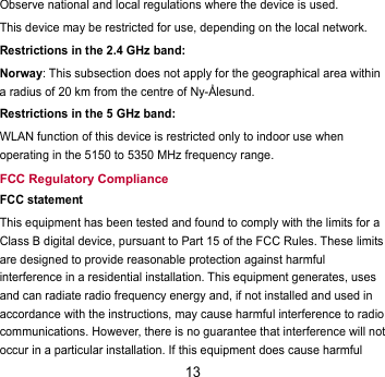 13 Observe national and local regulations where the device is used. This device may be restricted for use, depending on the local network. Restrictions in the 2.4 GHz band: Norway: This subsection does not apply for the geographical area within a radius of 20 km from the centre of Ny-Ålesund. Restrictions in the 5 GHz band: WLAN function of this device is restricted only to indoor use when operating in the 5150 to 5350 MHz frequency range. FCC Regulatory Compliance FCC statement This equipment has been tested and found to comply with the limits for a Class B digital device, pursuant to Part 15 of the FCC Rules. These limits are designed to provide reasonable protection against harmful interference in a residential installation. This equipment generates, uses and can radiate radio frequency energy and, if not installed and used in accordance with the instructions, may cause harmful interference to radio communications. However, there is no guarantee that interference will not occur in a particular installation. If this equipment does cause harmful 