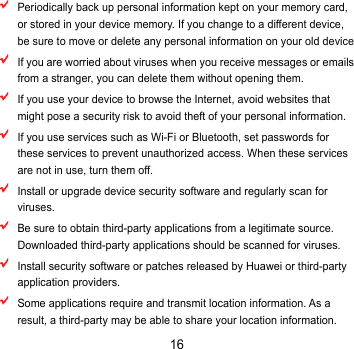 16  Periodically back up personal information kept on your memory card, or stored in your device memory. If you change to a different device, be sure to move or delete any personal information on your old device  If you are worried about viruses when you receive messages or emails from a stranger, you can delete them without opening them.  If you use your device to browse the Internet, avoid websites that might pose a security risk to avoid theft of your personal information.  If you use services such as Wi-Fi or Bluetooth, set passwords for these services to prevent unauthorized access. When these services are not in use, turn them off.  Install or upgrade device security software and regularly scan for viruses.  Be sure to obtain third-party applications from a legitimate source. Downloaded third-party applications should be scanned for viruses.  Install security software or patches released by Huawei or third-party application providers.  Some applications require and transmit location information. As a result, a third-party may be able to share your location information. 