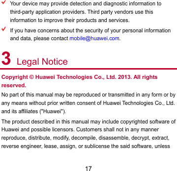 17  Your device may provide detection and diagnostic information to third-party application providers. Third party vendors use this information to improve their products and services.  If you have concerns about the security of your personal information and data, please contact mobile@huawei.com. 3 Legal Notice Copyright © Huawei Technologies Co., Ltd. 2013. All rights reserved. No part of this manual may be reproduced or transmitted in any form or by any means without prior written consent of Huawei Technologies Co., Ltd. and its affiliates (&quot;Huawei&quot;). The product described in this manual may include copyrighted software of Huawei and possible licensors. Customers shall not in any manner reproduce, distribute, modify, decompile, disassemble, decrypt, extract, reverse engineer, lease, assign, or sublicense the said software, unless 