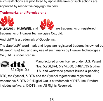 18 such restrictions are prohibited by applicable laws or such actions are approved by respective copyright holders. Trademarks and Permissions ,  , and    are trademarks or registered trademarks of Huawei Technologies Co., Ltd. Android™ is a trademark of Google Inc. The Bluetooth® word mark and logos are registered trademarks owned by Bluetooth SIG, Inc. and any use of such marks by Huawei Technologies Co., Ltd. is under license.   Manufactured under license under U.S. Patent Nos: 5,956,674; 5,974,380; 6,487,535 &amp; other U.S. and worldwide patents issued &amp; pending. DTS, the Symbol, &amp; DTS and the Symbol together are registered trademarks &amp; DTS 2.0+Digital Out is a trademark of DTS, Inc. Product includes software. © DTS, Inc. All Rights Reserved. 