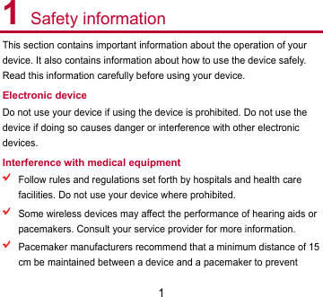 1 1 Safety information This section contains important information about the operation of your device. It also contains information about how to use the device safely. Read this information carefully before using your device. Electronic device Do not use your device if using the device is prohibited. Do not use the device if doing so causes danger or interference with other electronic devices. Interference with medical equipment  Follow rules and regulations set forth by hospitals and health care facilities. Do not use your device where prohibited.  Some wireless devices may affect the performance of hearing aids or pacemakers. Consult your service provider for more information.  Pacemaker manufacturers recommend that a minimum distance of 15 cm be maintained between a device and a pacemaker to prevent 