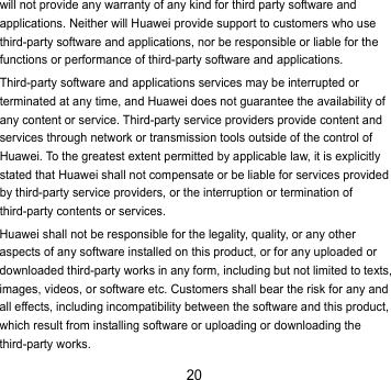 20 will not provide any warranty of any kind for third party software and applications. Neither will Huawei provide support to customers who use third-party software and applications, nor be responsible or liable for the functions or performance of third-party software and applications. Third-party software and applications services may be interrupted or terminated at any time, and Huawei does not guarantee the availability of any content or service. Third-party service providers provide content and services through network or transmission tools outside of the control of Huawei. To the greatest extent permitted by applicable law, it is explicitly stated that Huawei shall not compensate or be liable for services provided by third-party service providers, or the interruption or termination of third-party contents or services. Huawei shall not be responsible for the legality, quality, or any other aspects of any software installed on this product, or for any uploaded or downloaded third-party works in any form, including but not limited to texts, images, videos, or software etc. Customers shall bear the risk for any and all effects, including incompatibility between the software and this product, which result from installing software or uploading or downloading the third-party works. 