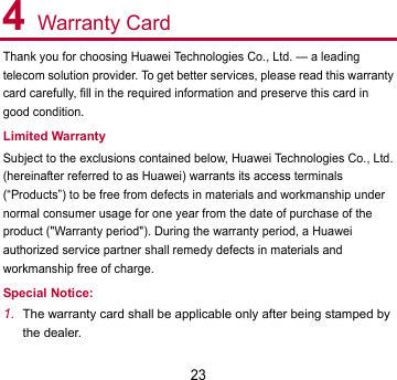 23 4 Warranty Card Thank you for choosing Huawei Technologies Co., Ltd. — a leading telecom solution provider. To get better services, please read this warranty card carefully, fill in the required information and preserve this card in good condition. Limited Warranty Subject to the exclusions contained below, Huawei Technologies Co., Ltd. (hereinafter referred to as Huawei) warrants its access terminals (“Products”) to be free from defects in materials and workmanship under normal consumer usage for one year from the date of purchase of the product (&quot;Warranty period&quot;). During the warranty period, a Huawei authorized service partner shall remedy defects in materials and workmanship free of charge. Special Notice: 1. The warranty card shall be applicable only after being stamped by the dealer. 