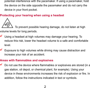 2 potential interference with the pacemaker. If using a pacemaker, hold the device on the side opposite the pacemaker and do not carry the device in your front pocket. Protecting your hearing when using a headset To prevent possible hearing damage, do not listen at high volume levels for long periods.    Using a headset at high volumes may damage your hearing. To reduce this risk, lower the headset volume to a safe and comfortable level.  Exposure to high volumes while driving may cause distraction and increase your risk of an accident. Areas with flammables and explosives  Do not use the device where flammables or explosives are stored (in a gas station, oil depot, or chemical plant, for example). Using your device in these environments increases the risk of explosion or fire. In addition, follow the instructions indicated in text or symbols. 