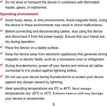 3  Do not store or transport the device in containers with flammable liquids, gases, or explosives. Operating environment  Avoid dusty, damp, or dirty environments. Avoid magnetic fields. Using the device in these environments may result in circuit malfunctions.  Before connecting and disconnecting cables, stop using the device and disconnect it from the power supply. Ensure that your hands are dry during operation.  Place the device on a stable surface.  Keep the device away from electronic appliances that generate strong magnetic or electric fields, such as a microwave oven or refrigerator.  During thunderstorms, power off your device and remove all cables connected to it to protect against lightning strikes.    Do not use your device during thunderstorms to protect your device against any danger caused by lightning.    Ideal operating temperatures are 0℃ to 40℃. Ideal storag e temperatures are -20℃ to 55℃. Extreme heat or cold may damag e your device or accessories. 