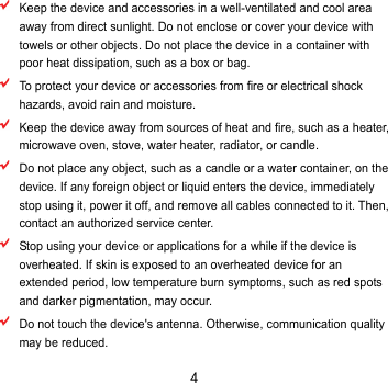 4  Keep the device and accessories in a well-ventilated and cool area away from direct sunlight. Do not enclose or cover your device with towels or other objects. Do not place the device in a container with poor heat dissipation, such as a box or bag.  To protect your device or accessories from fire or electrical shock hazards, avoid rain and moisture.  Keep the device away from sources of heat and fire, such as a heater, microwave oven, stove, water heater, radiator, or candle.  Do not place any object, such as a candle or a water container, on the device. If any foreign object or liquid enters the device, immediately stop using it, power it off, and remove all cables connected to it. Then, contact an authorized service center.    Stop using your device or applications for a while if the device is overheated. If skin is exposed to an overheated device for an extended period, low temperature burn symptoms, such as red spots and darker pigmentation, may occur.    Do not touch the device&apos;s antenna. Otherwise, communication quality may be reduced.   