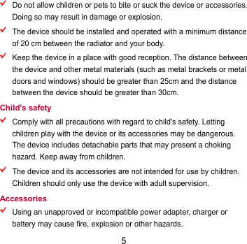 5  Do not allow children or pets to bite or suck the device or accessories. Doing so may result in damage or explosion.  The device should be installed and operated with a minimum distance of 20 cm between the radiator and your body.    Keep the device in a place with good reception. The distance between the device and other metal materials (such as metal brackets or metal doors and windows) should be greater than 25cm and the distance between the device should be greater than 30cm. Child&apos;s safety  Comply with all precautions with regard to child&apos;s safety. Letting children play with the device or its accessories may be dangerous. The device includes detachable parts that may present a choking hazard. Keep away from children.  The device and its accessories are not intended for use by children. Children should only use the device with adult supervision.   Accessories  Using an unapproved or incompatible power adapter, charger or battery may cause fire, explosion or other hazards.   