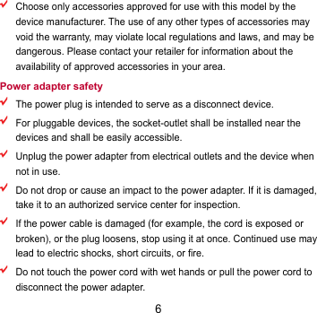 6  Choose only accessories approved for use with this model by the device manufacturer. The use of any other types of accessories may void the warranty, may violate local regulations and laws, and may be dangerous. Please contact your retailer for information about the availability of approved accessories in your area. Power adapter safety  The power plug is intended to serve as a disconnect device.  For pluggable devices, the socket-outlet shall be installed near the devices and shall be easily accessible.  Unplug the power adapter from electrical outlets and the device when not in use.  Do not drop or cause an impact to the power adapter. If it is damaged, take it to an authorized service center for inspection.  If the power cable is damaged (for example, the cord is exposed or broken), or the plug loosens, stop using it at once. Continued use may lead to electric shocks, short circuits, or fire.  Do not touch the power cord with wet hands or pull the power cord to disconnect the power adapter. 
