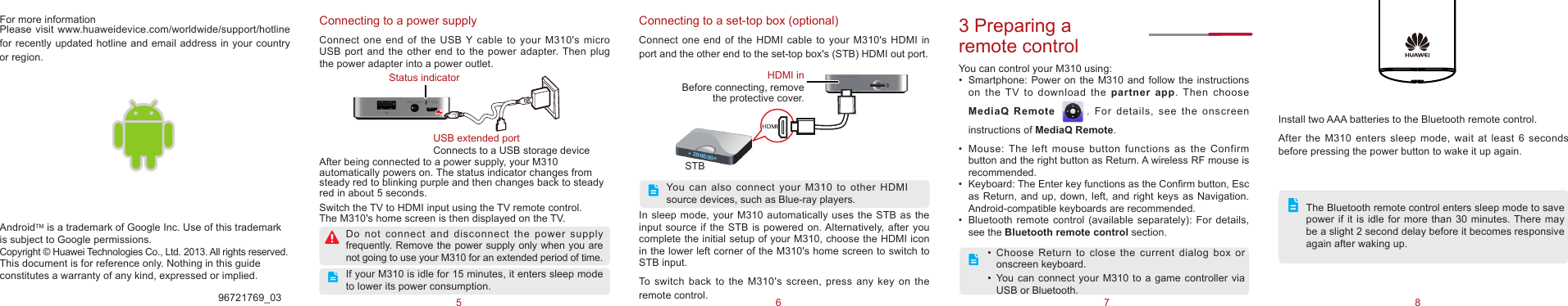 75 6 8In sleep mode, your M310 automatically uses the STB as the input source if the STB is powered on. Alternatively,  after you complete the initial setup of your M310, choose the HDMI icon in the lower left corner of the M310&apos;s home screen to switch to STB input. To  switch  back  to  the  M310&apos;s screen,  press  any  key  on the remote control. Connecting to a power supplyConnect one end  of  the USB Y cable to your M310&apos;s micro USB port and  the  other end to the power adapter. Then plug the power adapter into a power outlet.After being connected to a power supply, your M310 automatically powers on. The status indicator changes from steady red to blinking purple and then changes back to steady red in about 5 seconds. Switch the TV to HDMI input using the TV remote control.  The M310&apos;s home screen is then displayed on the TV. 96721769_033 Preparing a remote controlYou can control your M310 using:•  Smartphone:  Power  on  the  M310  and  follow the instructions on  the  TV  to  download  the  partner app. Then choose MediaQ Remote         . For details, see the  onscreen instructions of MediaQ Remote. •  Mouse:  The  left  mouse  button  functions  as  the  Confirm button and the right button as Return. A wireless RF mouse is recommended. •  Keyboard: The Enter key functions as the Conrm button, Esc as Return, and up, down, left, and right keys as Navigation. Android-compatible keyboards are recommended.•  Bluetooth  remote control (available separately): For details, see the Bluetooth remote control section. •  Choose  Return  to  close  the  current  dialog  box  or onscreen keyboard. •  You  can  connect  your  M310  to  a  game  controller  via USB or Bluetooth.AndroidTM is a trademark of Google Inc. Use of this trademark is subject to Google permissions.Copyright © Huawei Technologies Co., Ltd. 2013. All rights reserved.This document is for reference only. Nothing in this guide constitutes a warranty of any kind, expressed or implied.Do  not  connect  and  disconnect  the  power  supply frequently.  Remove the power supply only  when you are not going to use your M310 for an extended period of time.If your M310 is idle for 15 minutes, it enters sleep mode to lower its power consumption.USB extended portConnects to a USB storage deviceStatus indicatorConnecting to a set-top box (optional)Connect one end  of  the HDMI cable to your M310&apos;s  HDMI  in port and the other end to the set-top box&apos;s (STB) HDMI out port.You  can  also  connect  your  M310  to  other  HDMI source devices, such as Blue-ray players.STBHDMI inBefore connecting, remove the protective cover. For more informationPlease visit www.huaweidevice.com/worldwide/support/hotline for recently updated hotline and email address in your country or region.OKInstall two AAA batteries to the Bluetooth remote control.After  the  M310 enters  sleep mode,  wait  at  least  6  seconds before pressing the power button to wake it up again.The Bluetooth remote control enters sleep mode to save power if it is idle for more than 30 minutes. There  may be a slight 2 second delay before it becomes responsive again after waking up.