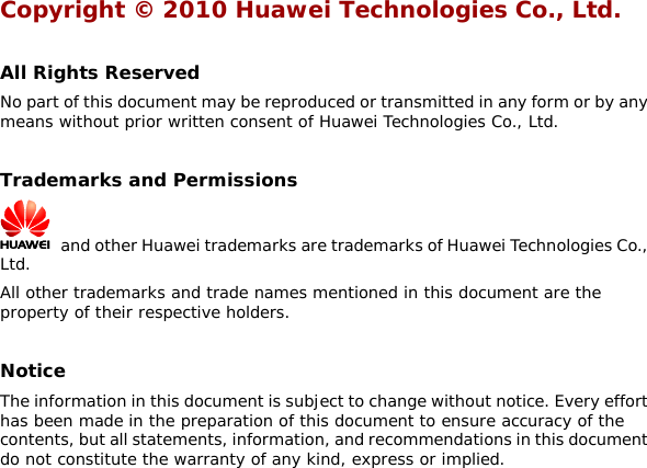 Copyright © 2010 Huawei Technologies Co., Ltd.  All Rights Reserved No part of this document may be reproduced or transmitted in any form or by any means without prior written consent of Huawei Technologies Co., Ltd.  Trademarks and Permissions   and other Huawei trademarks are trademarks of Huawei Technologies Co., Ltd. All other trademarks and trade names mentioned in this document are the property of their respective holders.  Notice The information in this document is subject to change without notice. Every effort has been made in the preparation of this document to ensure accuracy of the contents, but all statements, information, and recommendations in this document do not constitute the warranty of any kind, express or implied.