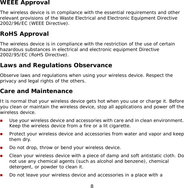 8 WEEE Approval The wireless device is in compliance with the essential requirements and other relevant provisions of the Waste Electrical and Electronic Equipment Directive 2002/96/EC (WEEE Directive). RoHS Approval The wireless device is in compliance with the restriction of the use of certain hazardous substances in electrical and electronic equipment Directive 2002/95/EC (RoHS Directive). Laws and Regulations Observance Observe laws and regulations when using your wireless device. Respect the privacy and legal rights of the others. Care and Maintenance It is normal that your wireless device gets hot when you use or charge it. Before you clean or maintain the wireless device, stop all applications and power off the wireless device.  Use your wireless device and accessories with care and in clean environment. Keep the wireless device from a fire or a lit cigarette.  Protect your wireless device and accessories from water and vapor and keep them dry.  Do not drop, throw or bend your wireless device.  Clean your wireless device with a piece of damp and soft antistatic cloth. Do not use any chemical agents (such as alcohol and benzene), chemical detergent, or powder to clean it.  Do not leave your wireless device and accessories in a place with a 