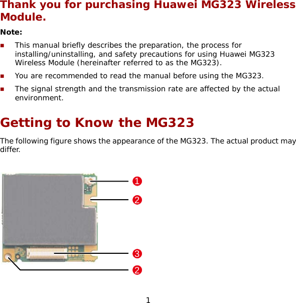 1 Thank you for purchasing Huawei MG323 Wireless Module. Note:   This manual briefly describes the preparation, the process for installing/uninstalling, and safety precautions for using Huawei MG323 Wireless Module (hereinafter referred to as the MG323).  You are recommended to read the manual before using the MG323.  The signal strength and the transmission rate are affected by the actual environment. Getting to Know the MG323 The following figure shows the appearance of the MG323. The actual product may differ.  1223 