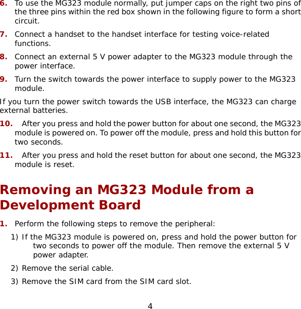 4 6.  To use the MG323 module normally, put jumper caps on the right two pins of the three pins within the red box shown in the following figure to form a short circuit. 7.  Connect a handset to the handset interface for testing voice-related functions. 8.  Connect an external 5 V power adapter to the MG323 module through the power interface. 9.  Turn the switch towards the power interface to supply power to the MG323 module. If you turn the power switch towards the USB interface, the MG323 can charge external batteries. 10.  After you press and hold the power button for about one second, the MG323 module is powered on. To power off the module, press and hold this button for two seconds. 11.  After you press and hold the reset button for about one second, the MG323 module is reset. Removing an MG323 Module from a Development Board 1.  Perform the following steps to remove the peripheral: 1) If the MG323 module is powered on, press and hold the power button for two seconds to power off the module. Then remove the external 5 V power adapter. 2) Remove the serial cable. 3) Remove the SIM card from the SIM card slot. 