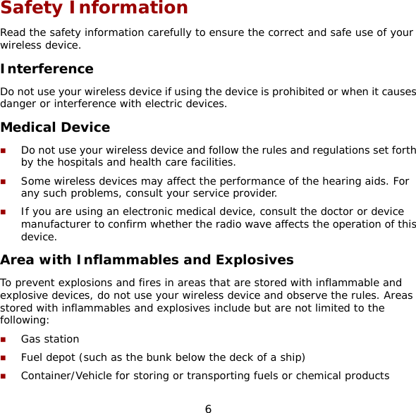 6 Safety Information Read the safety information carefully to ensure the correct and safe use of your wireless device. Interference Do not use your wireless device if using the device is prohibited or when it causes danger or interference with electric devices. Medical Device  Do not use your wireless device and follow the rules and regulations set forth by the hospitals and health care facilities.  Some wireless devices may affect the performance of the hearing aids. For any such problems, consult your service provider.  If you are using an electronic medical device, consult the doctor or device manufacturer to confirm whether the radio wave affects the operation of this device. Area with Inflammables and Explosives To prevent explosions and fires in areas that are stored with inflammable and explosive devices, do not use your wireless device and observe the rules. Areas stored with inflammables and explosives include but are not limited to the following:  Gas station  Fuel depot (such as the bunk below the deck of a ship)  Container/Vehicle for storing or transporting fuels or chemical products 