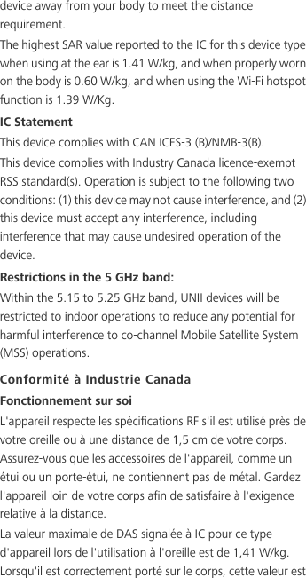 device away from your body to meet the distance requirement.The highest SAR value reported to the IC for this device type when using at the ear is 1.41 W/kg, and when properly worn on the body is 0.60 W/kg, and when using the Wi-Fi hotspot function is 1.39 W/Kg.IC StatementThis device complies with CAN ICES-3 (B)/NMB-3(B).This device complies with Industry Canada licence-exempt RSS standard(s). Operation is subject to the following two conditions: (1) this device may not cause interference, and (2) this device must accept any interference, including interference that may cause undesired operation of the device.Restrictions in the 5 GHz band:Within the 5.15 to 5.25 GHz band, UNII devices will be restricted to indoor operations to reduce any potential for harmful interference to co-channel Mobile Satellite System (MSS) operations.Conformité à Industrie CanadaFonctionnement sur soiL&apos;appareil respecte les spécifications RF s&apos;il est utilisé près de votre oreille ou à une distance de 1,5 cm de votre corps. Assurez-vous que les accessoires de l&apos;appareil, comme un étui ou un porte-étui, ne contiennent pas de métal. Gardez l&apos;appareil loin de votre corps afin de satisfaire à l&apos;exigence relative à la distance.La valeur maximale de DAS signalée à IC pour ce type d&apos;appareil lors de l&apos;utilisation à l&apos;oreille est de 1,41 W/kg. Lorsqu&apos;il est correctement porté sur le corps, cette valeur est 