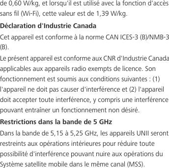 de 0,60 W/kg, et lorsqu&apos;il est utilisé avec la fonction d&apos;accès sans fil (Wi-Fi), cette valeur est de 1,39 W/kg.Déclaration d&apos;Industrie CanadaCet appareil est conforme à la norme CAN ICES-3 (B)/NMB-3 (B).Le présent appareil est conforme aux CNR d&apos;Industrie Canada applicables aux appareils radio exempts de licence. Son fonctionnement est soumis aux conditions suivantes : (1) l&apos;appareil ne doit pas causer d&apos;interférence et (2) l&apos;appareil doit accepter toute interférence, y compris une interférence pouvant entraîner un fonctionnement non désiré.Restrictions dans la bande de 5 GHzDans la bande de 5,15 à 5,25 GHz, les appareils UNII seront restreints aux opérations intérieures pour réduire toute possibilité d&apos;interférence pouvant nuire aux opérations du Système satellite mobile dans le même canal (MSS).