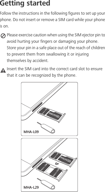 Getting startedFollow the instructions in the following figures to set up your phone. Do not insert or remove a SIM card while your phone is on. Please exercise caution when using the SIM ejector pin to avoid hurting your fingers or damaging your phone. Store your pin in a safe place out of the reach of children to prevent them from swallowing it or injuring themselves by accident.Caution Insert the SIM card into the correct card slot to ensure that it can be recognized by the phone.NJDSP4%0SNJDSP4%3.&apos;23.&apos;2