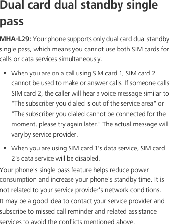 Dual card dual standby single passMHA-L29: Your phone supports only dual card dual standby single pass, which means you cannot use both SIM cards for calls or data services simultaneously.•  When you are on a call using SIM card 1, SIM card 2 cannot be used to make or answer calls. If someone calls SIM card 2, the caller will hear a voice message similar to &quot;The subscriber you dialed is out of the service area&quot; or &quot;The subscriber you dialed cannot be connected for the moment, please try again later.&quot; The actual message will vary by service provider.•  When you are using SIM card 1&apos;s data service, SIM card 2&apos;s data service will be disabled. Your phone&apos;s single pass feature helps reduce power consumption and increase your phone&apos;s standby time. It is not related to your service provider&apos;s network conditions.It may be a good idea to contact your service provider and subscribe to missed call reminder and related assistance services to avoid the conflicts mentioned above. 