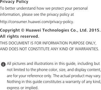Privacy PolicyTo better understand how we protect your personal information, please see the privacy policy at http://consumer.huawei.com/privacy-policy.Copyright © Huawei Technologies Co., Ltd. 2015. All rights reserved.THIS DOCUMENT IS FOR INFORMATION PURPOSE ONLY, AND DOES NOT CONSTITUTE ANY KIND OF WARRANTIES. All pictures and illustrations in this guide, including but not limited to the phone color, size, and display content, are for your reference only. The actual product may vary. Nothing in this guide constitutes a warranty of any kind, express or implied.