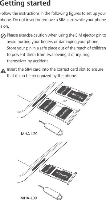 Getting startedFollow the instructions in the following figures to set up your phone. Do not insert or remove a SIM card while your phone is on. Please exercise caution when using the SIM ejector pin to avoid hurting your fingers or damaging your phone. Store your pin in a safe place out of the reach of children to prevent them from swallowing it or injuring themselves by accident.Caution Insert the SIM card into the correct card slot to ensure that it can be recognized by the phone./BOP4*.NJDSP4%/BOP4*./BOP4*.0S3.&apos;2/BOP4*.NJDSP4%3.&apos;2