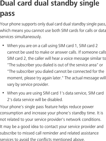 Dual card dual standby single passYour phone supports only dual card dual standby single pass, which means you cannot use both SIM cards for calls or data services simultaneously.•  When you are on a call using SIM card 1, SIM card 2 cannot be used to make or answer calls. If someone calls SIM card 2, the caller will hear a voice message similar to &quot;The subscriber you dialed is out of the service area&quot; or &quot;The subscriber you dialed cannot be connected for the moment, please try again later.&quot; The actual message will vary by service provider.•  When you are using SIM card 1&apos;s data service, SIM card 2&apos;s data service will be disabled. Your phone&apos;s single pass feature helps reduce power consumption and increase your phone&apos;s standby time. It is not related to your service provider&apos;s network conditions.It may be a good idea to contact your service provider and subscribe to missed call reminder and related assistance services to avoid the conflicts mentioned above. 