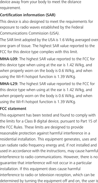 device away from your body to meet the distance requirement.Certification information (SAR)This device is also designed to meet the requirements for exposure to radio waves established by the Federal Communications Commission (USA).The SAR limit adopted by the USA is 1.6 W/kg averaged over one gram of tissue. The highest SAR value reported to the FCC for this device type complies with this limit.MHA-L09: The highest SAR value reported to the FCC for this device type when using at the ear is 1.42 W/kg, and when properly worn on the body is 0.6 W/kg, and when using the Wi-Fi hotspot function is 1.39 W/Kg.MHA-L29: The highest SAR value reported to the FCC for this device type when using at the ear is 1.42 W/kg, and when properly worn on the body is 0.6 W/kg, and when using the Wi-Fi hotspot function is 1.39 W/Kg.FCC statementThis equipment has been tested and found to comply with the limits for a Class B digital device, pursuant to Part 15 of the FCC Rules. These limits are designed to provide reasonable protection against harmful interference in a residential installation. This equipment generates, uses and can radiate radio frequency energy and, if not installed and used in accordance with the instructions, may cause harmful interference to radio communications. However, there is no guarantee that interference will not occur in a particular installation. If this equipment does cause harmful interference to radio or television reception, which can be determined by turning the equipment off and on, the user is 