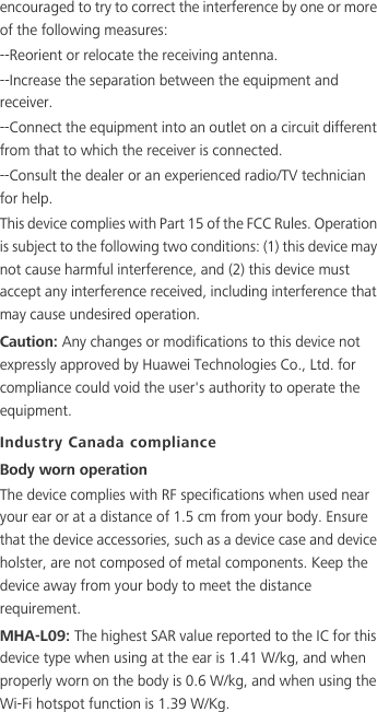 encouraged to try to correct the interference by one or more of the following measures:--Reorient or relocate the receiving antenna.--Increase the separation between the equipment and receiver.--Connect the equipment into an outlet on a circuit different from that to which the receiver is connected.--Consult the dealer or an experienced radio/TV technician for help.This device complies with Part 15 of the FCC Rules. Operation is subject to the following two conditions: (1) this device may not cause harmful interference, and (2) this device must accept any interference received, including interference that may cause undesired operation.Caution: Any changes or modifications to this device not expressly approved by Huawei Technologies Co., Ltd. for compliance could void the user&apos;s authority to operate the equipment.Industry Canada complianceBody worn operationThe device complies with RF specifications when used near your ear or at a distance of 1.5 cm from your body. Ensure that the device accessories, such as a device case and device holster, are not composed of metal components. Keep the device away from your body to meet the distance requirement.MHA-L09: The highest SAR value reported to the IC for this device type when using at the ear is 1.41 W/kg, and when properly worn on the body is 0.6 W/kg, and when using the Wi-Fi hotspot function is 1.39 W/Kg.