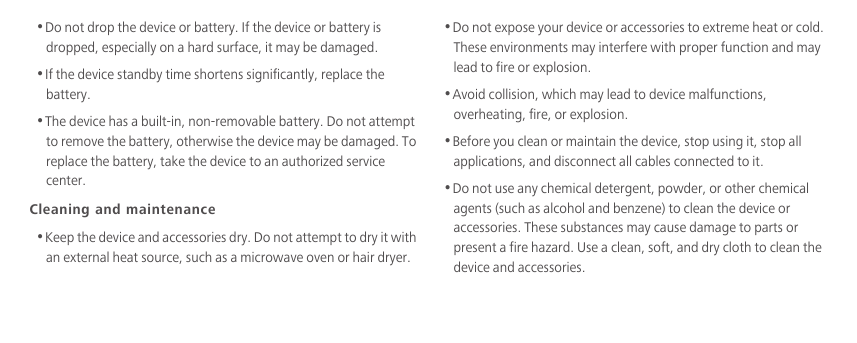 •Do not drop the device or battery. If the device or battery is dropped, especially on a hard surface, it may be damaged. •If the device standby time shortens significantly, replace the battery.•The device has a built-in, non-removable battery. Do not attempt to remove the battery, otherwise the device may be damaged. To replace the battery, take the device to an authorized service center. Cleaning and maintenance•Keep the device and accessories dry. Do not attempt to dry it with an external heat source, such as a microwave oven or hair dryer. •Do not expose your device or accessories to extreme heat or cold. These environments may interfere with proper function and may lead to fire or explosion. •Avoid collision, which may lead to device malfunctions, overheating, fire, or explosion. •Before you clean or maintain the device, stop using it, stop all applications, and disconnect all cables connected to it.•Do not use any chemical detergent, powder, or other chemical agents (such as alcohol and benzene) to clean the device or accessories. These substances may cause damage to parts or present a fire hazard. Use a clean, soft, and dry cloth to clean the device and accessories.