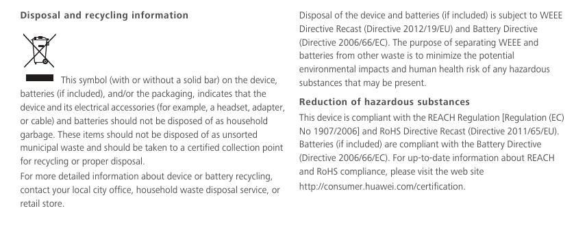 Disposal and recycling information This symbol (with or without a solid bar) on the device, batteries (if included), and/or the packaging, indicates that the device and its electrical accessories (for example, a headset, adapter, or cable) and batteries should not be disposed of as household garbage. These items should not be disposed of as unsorted municipal waste and should be taken to a certified collection point for recycling or proper disposal.For more detailed information about device or battery recycling, contact your local city office, household waste disposal service, or retail store.Disposal of the device and batteries (if included) is subject to WEEE Directive Recast (Directive 2012/19/EU) and Battery Directive (Directive 2006/66/EC). The purpose of separating WEEE and batteries from other waste is to minimize the potential environmental impacts and human health risk of any hazardous substances that may be present.Reduction of hazardous substancesThis device is compliant with the REACH Regulation [Regulation (EC) No 1907/2006] and RoHS Directive Recast (Directive 2011/65/EU). Batteries (if included) are compliant with the Battery Directive (Directive 2006/66/EC). For up-to-date information about REACH and RoHS compliance, please visit the web site  http://consumer.huawei.com/certification.